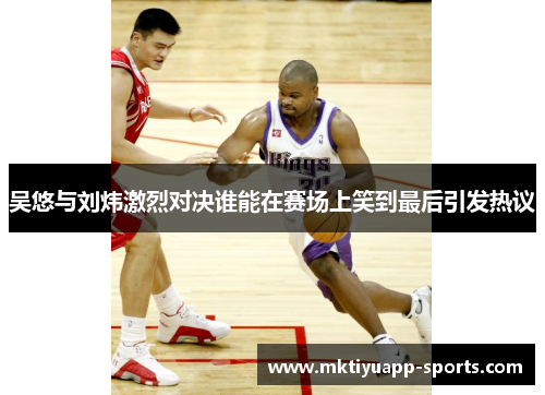 吴悠与刘炜激烈对决谁能在赛场上笑到最后引发热议