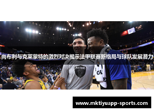 尚布利与克莱蒙特的激烈对决揭示法甲联赛新格局与球队发展潜力